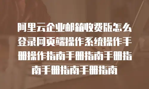 阿里云企业邮箱收费版怎么登录网页端操作系统操作手册操作指南手册指南手册指南手册指南手册指南