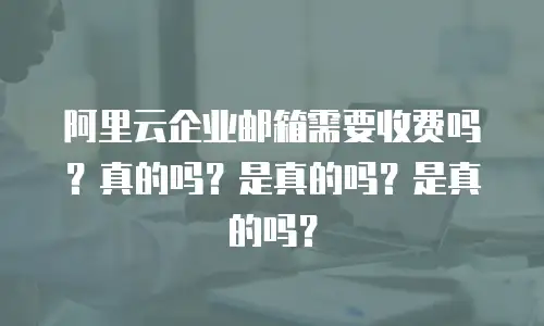 阿里云企业邮箱需要收费吗？真的吗？是真的吗？是真的吗？