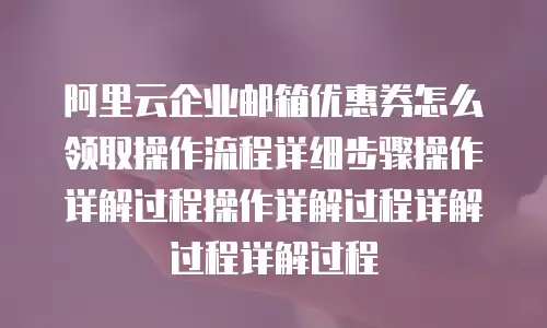 阿里云企业邮箱优惠券怎么领取操作流程详细步骤操作详解过程操作详解过程详解过程详解过程