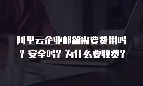阿里云企业邮箱需要费用吗?安全吗?为什么要收费?