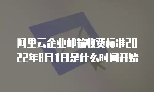 阿里云企业邮箱收费标准2022年8月1日是什么时间开始
