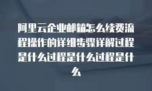 阿里云企业邮箱怎么续费流程操作的详细步骤详解过程是什么过程是什么过程是什么