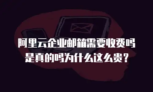 阿里云企业邮箱需要收费吗是真的吗为什么这么贵？