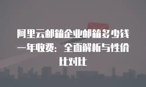 阿里云邮箱企业邮箱多少钱一年收费：全面解析与性价比对比