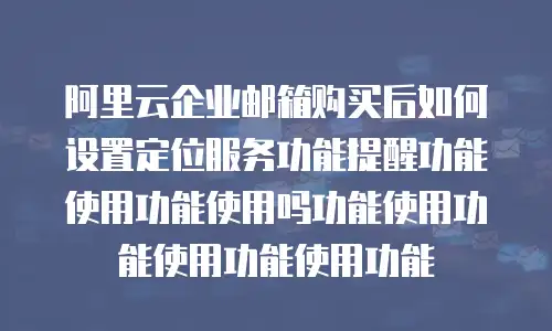 阿里云企业邮箱购买后如何设置定位服务功能提醒功能使用功能使用吗功能使用功能使用功能使用功能