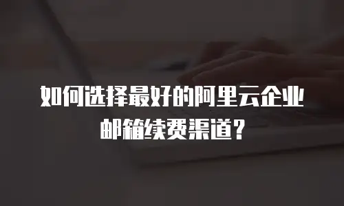 如何选择最好的阿里云企业邮箱续费渠道?