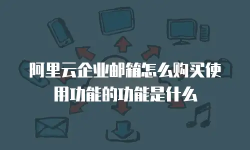 阿里云企业邮箱怎么购买使用功能的功能是什么