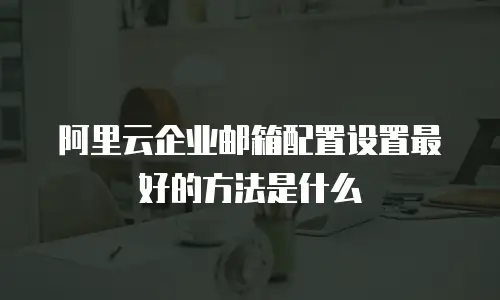 阿里云企业邮箱配置设置最好的方法是什么