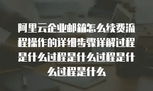 阿里云企业邮箱怎么续费流程操作的详细步骤详解过程是什么过程是什么过程是什么过程是什么