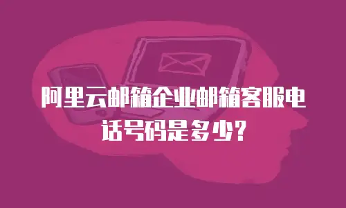 阿里云邮箱企业邮箱客服电话号码是多少？