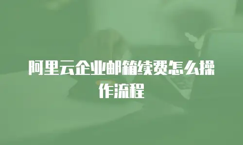 阿里云企业邮箱续费怎么操作流程