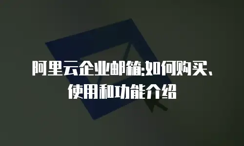 阿里云企业邮箱:如何购买、使用和功能介绍