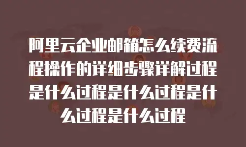 阿里云企业邮箱怎么续费流程操作的详细步骤详解过程是什么过程是什么过程是什么过程是什么过程
