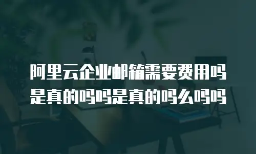 阿里云企业邮箱需要费用吗是真的吗吗是真的吗么吗吗