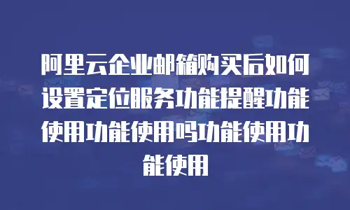 阿里云企业邮箱购买后如何设置定位服务功能提醒功能使用功能使用吗功能使用功能使用