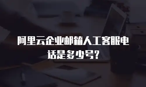 阿里云企业邮箱人工客服电话是多少号？