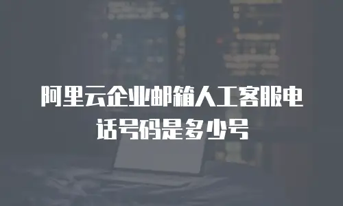阿里云企业邮箱人工客服电话号码是多少号