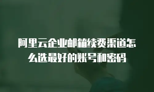 阿里云企业邮箱续费渠道怎么选最好的账号和密码