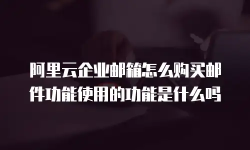 阿里云企业邮箱怎么购买邮件功能使用的功能是什么吗