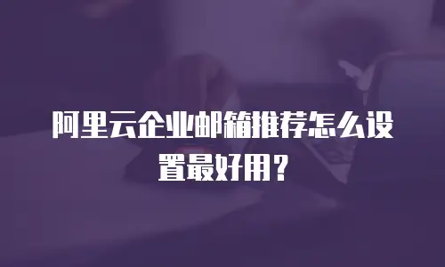 阿里云企业邮箱推荐怎么设置最好用？