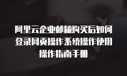 阿里云企业邮箱购买后如何登录网页操作系统操作使用操作指南手册