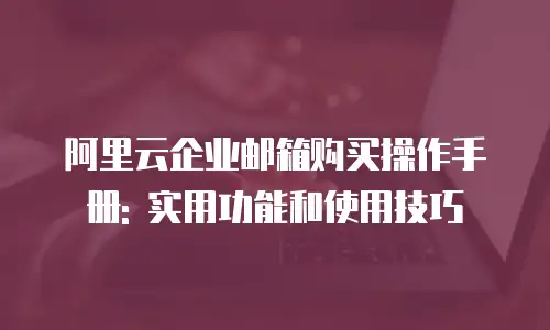 阿里云企业邮箱购买操作手册: 实用功能和使用技巧
