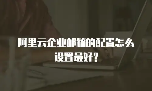 阿里云企业邮箱的配置怎么设置最好?