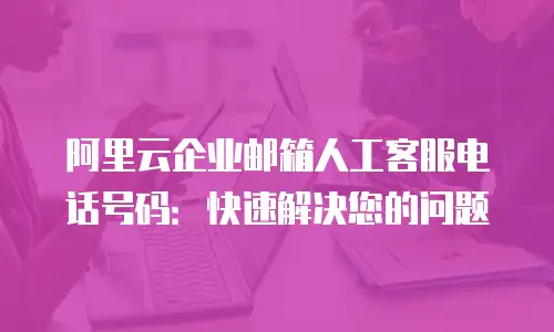 阿里云企业邮箱人工客服电话号码:快速解决您的问题