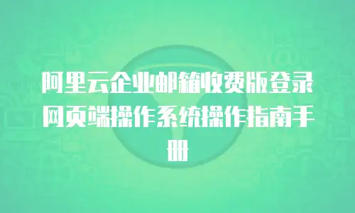 阿里云企业邮箱收费版登录网页端操作系统操作指南手册