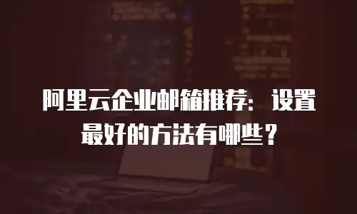 阿里云企业邮箱推荐：设置最好的方法有哪些？