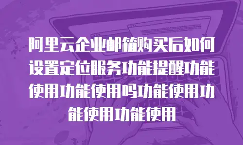 阿里云企业邮箱购买后如何设置定位服务功能提醒功能使用功能使用吗功能使用功能使用功能使用