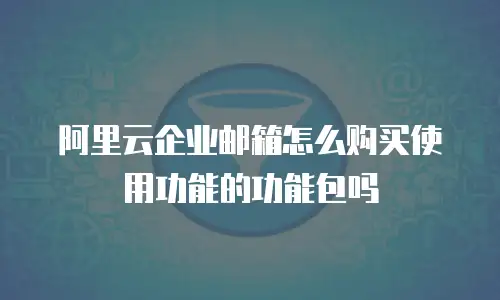 阿里云企业邮箱怎么购买使用功能的功能包吗