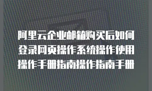 阿里云企业邮箱购买后如何登录网页操作系统操作使用操作手册指南操作指南手册