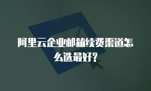 阿里云企业邮箱续费渠道怎么选最好?