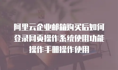 阿里云企业邮箱购买后如何登录网页操作系统使用功能操作手册操作使用