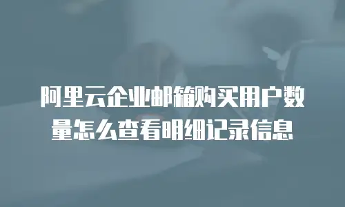 阿里云企业邮箱购买用户数量怎么查看明细记录信息