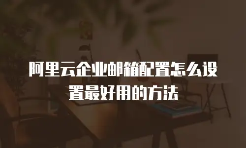 阿里云企业邮箱配置怎么设置最好用的方法