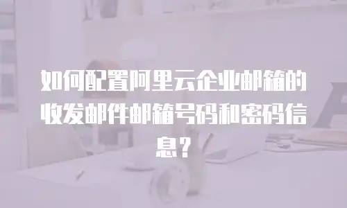 如何配置阿里云企业邮箱的收发邮件邮箱号码和密码信息？