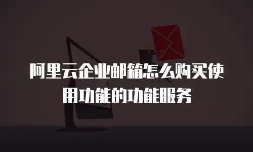 阿里云企业邮箱怎么购买使用功能的功能服务