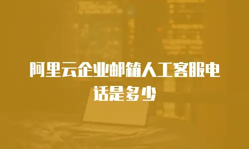 阿里云企业邮箱人工客服电话是多少