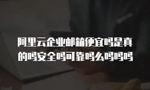 阿里云企业邮箱便宜吗是真的吗安全吗可靠吗么吗吗吗