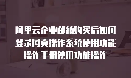 阿里云企业邮箱购买后如何登录网页操作系统使用功能操作手册使用功能操作