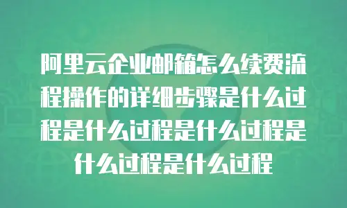阿里云企业邮箱怎么续费流程操作的详细步骤是什么过程是什么过程是什么过程是什么过程是什么过程