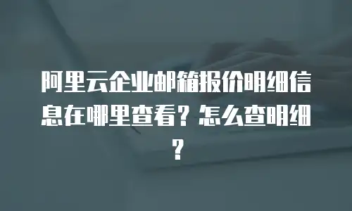阿里云企业邮箱报价明细信息在哪里查看？怎么查明细？