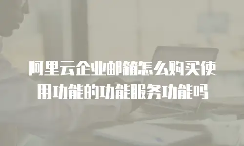 阿里云企业邮箱怎么购买使用功能的功能服务功能吗