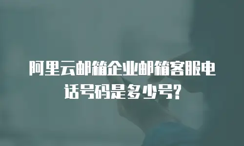 阿里云邮箱企业邮箱客服电话号码是多少号?