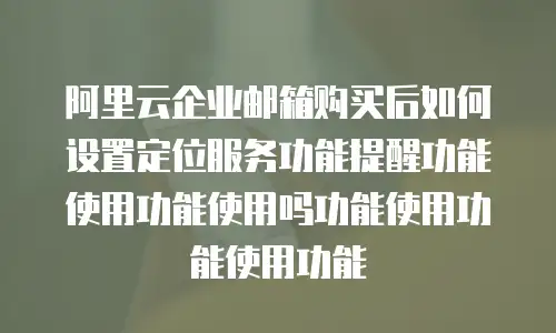 阿里云企业邮箱购买后如何设置定位服务功能提醒功能使用功能使用吗功能使用功能使用功能