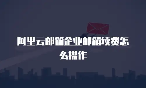 阿里云邮箱企业邮箱续费怎么操作