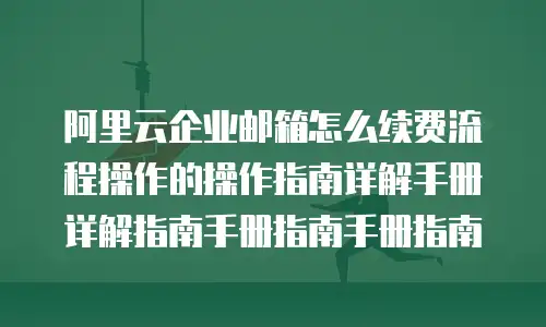 阿里云企业邮箱怎么续费流程操作的操作指南详解手册详解指南手册指南手册指南