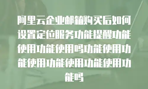 阿里云企业邮箱购买后如何设置定位服务功能提醒功能使用功能使用吗功能使用功能使用功能使用功能使用功能吗